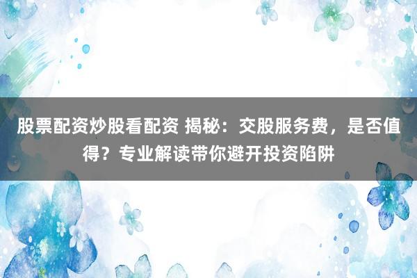 股票配資炒股看配資 揭秘:交股服務費,是否值得?專業解讀帶你避開投資陷阱