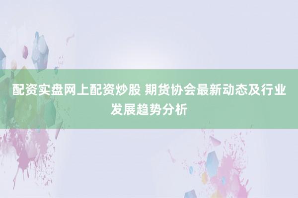 配資實盤網上配資炒股 期貨協會最新動態及行業發展趨勢分析