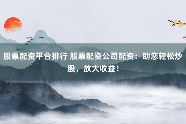 股票配資平臺排行 股票配資公司配資:助您輕松炒股,放大收益!