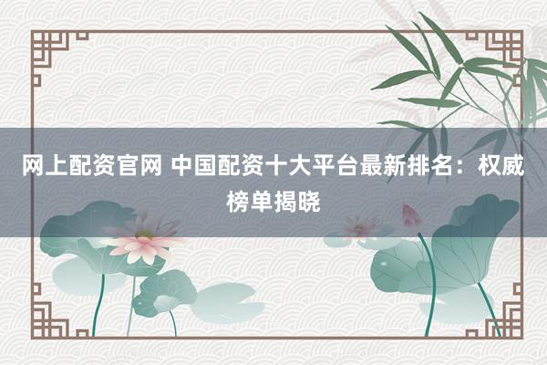 網上配資官網 中國配資十大平臺最新排名：權威榜單揭曉