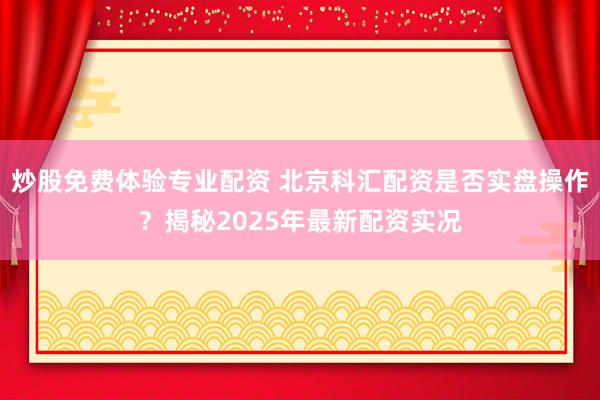 炒股免費體驗專業配資 北京科匯配資是否實盤操作?揭秘2025年最新配資實況