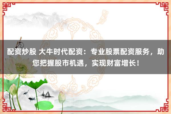 配資炒股 大牛時代配資：專業股票配資服務，助您把握股市機遇，實現財富增長！