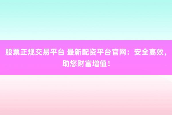 股票正規(guī)交易平臺(tái) 最新配資平臺(tái)官網(wǎng)：安全高效，助您財(cái)富增值！
