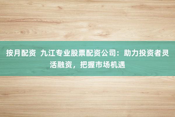 按月配資  九江專業股票配資公司：助力投資者靈活融資，把握市場機遇