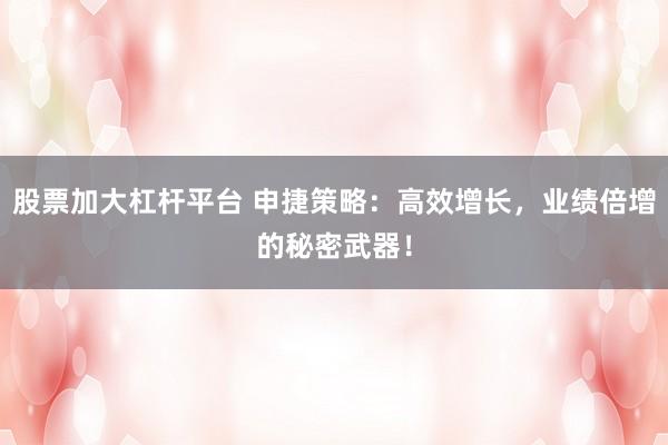 股票加大杠桿平臺 申捷策略：高效增長，業(yè)績倍增的秘密武器！