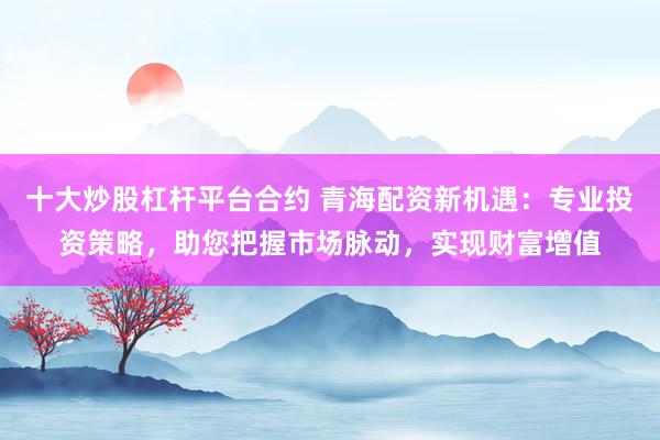 十大炒股杠桿平臺合約 青海配資新機遇：專業投資策略，助您把握市場脈動，實現財富增值