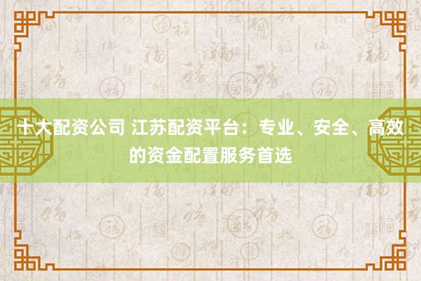 十大配資公司 江蘇配資平臺(tái):專業(yè)、安全、高效的資金配置服務(wù)首選