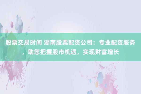股票交易時間 湖南股票配資公司：專業配資服務，助您把握股市機遇，實現財富增長