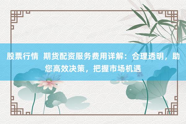 股票行情 期貨配資服務費用詳解:合理透明,助您高效決策,把握市場機遇