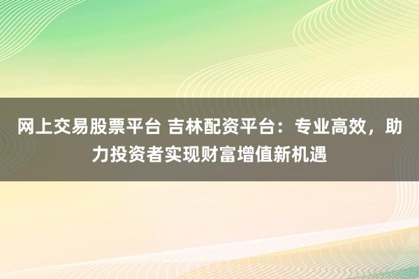 網上交易股票平臺 吉林配資平臺:專業高效,助力投資者實現財富增值新機遇