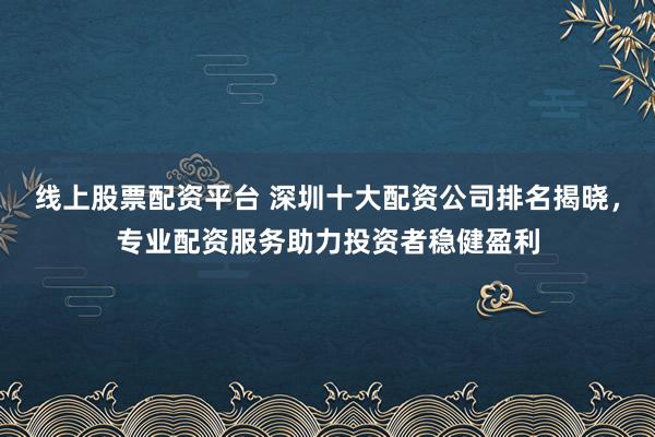 線上股票配資平臺 深圳十大配資公司排名揭曉，專業配資服務助力投資者穩健盈利