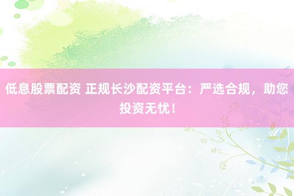 低息股票配資 正規長沙配資平臺：嚴選合規，助您投資無憂！