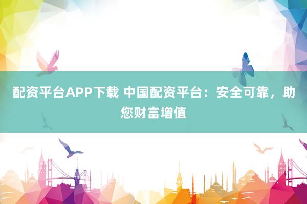配資平臺APP下載 中國配資平臺:安全可靠,助您財富增值