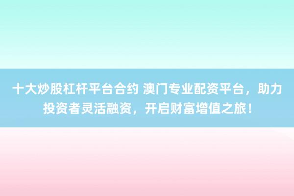 十大炒股杠桿平臺合約 澳門專業配資平臺,助力投資者靈活融資,開啟財富增值之旅!
