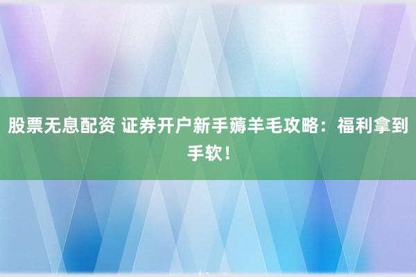 股票無息配資 證券開戶新手薅羊毛攻略:福利拿到手軟!