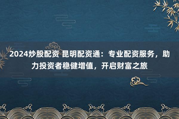 2024炒股配資 昆明配資通:專業(yè)配資服務,助力投資者穩(wěn)健增值,開啟財富之旅