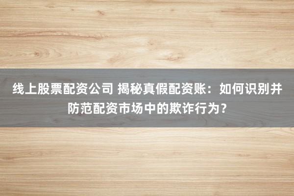 線上股票配資公司 揭秘真假配資賬:如何識別并防范配資市場中的欺詐行為?