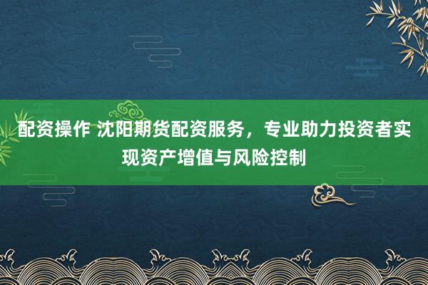 配資操作 沈陽期貨配資服務,專業助力投資者實現資產增值與風險控制