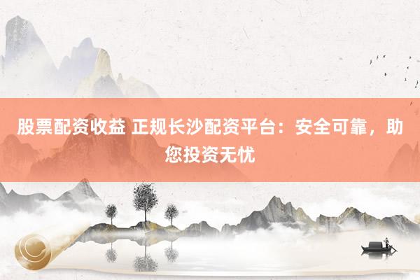 股票配資收益 正規(guī)長沙配資平臺：安全可靠，助您投資無憂